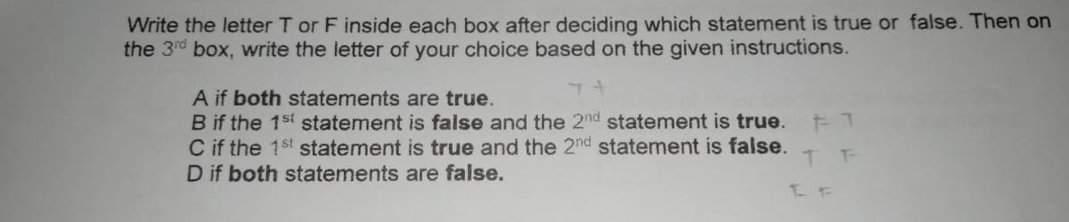 Write the letter T or F inside each box after deciding which statement is true or false. Then on
the 3rd box, write the letter of your choice based on the given instructions.
A if both statements are true.
B if the 1st statement is false and the 2nd statement is true.
C if the 1st statement is true and the 2nd statement is false.
D if both statements are false.
T-
