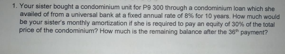 1. Your sister bought a condominium unit for P9 300 through a condominium loan which she
availed of from a universal bank at a fixed annual rate of 8% for 10 years. How much would
be your sister's monthly amortization if she is required to pay an equity of 30% of the total
price of the condominium? How much is the remaining balance after the 36th payment?
