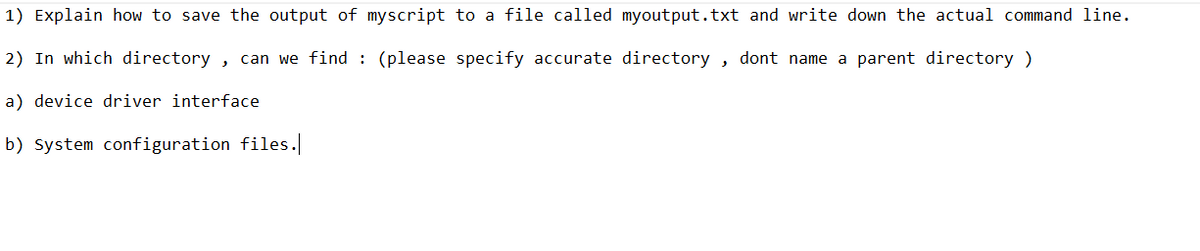 1) Explain how to save the output of myscript to a file called myoutput.txt and write down the actual command line.
2) In which directory, can we find : (please specify accurate directory, dont name a parent directory )
a) device driver interface
b) System configuration files.