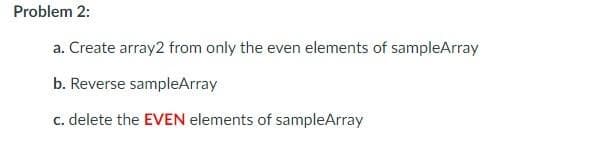 Problem 2:
a. Create array2 from only the even elements of sampleArray
b. Reverse sampleArray
c. delete the EVEN elements of sampleArray