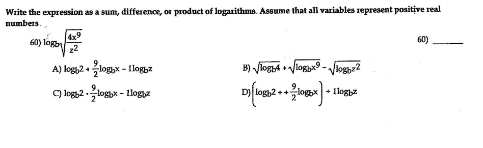 Wzite the expression as a sum, difference, or product of logarithms. Assume that all variables represent positive real
numbers.
4x9
60) logby
z2
60)
A) logt2 +loghx - Ilog,z
B) fiogy4 + Vlogpx9 - Vlogyz2
C) logh2 -logbx - 1loghz
D) logh2 ++logbx + lloghz

