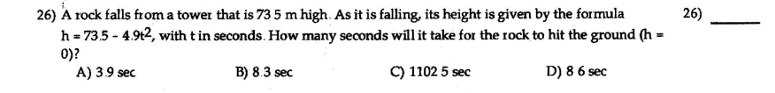 26) A rock falls from a tower that is 73 5 m high. As it is falling, its height is given by the formula
h = 73.5 - 4.9t2, with tin seconds. How many seconds will it take for the rock to hit the ground (h =
26)
0)?
A) 3.9 sec
B) 8.3 sec
C) 1102 5 sec
D) 8 6 sec
