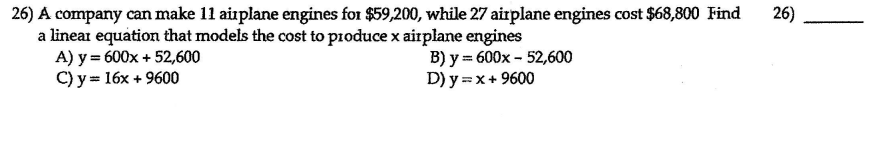 26) A company can make 11 airplane engines for $59,200, while 27 airplane engines cost $68,800 Find
a linear equation that models the cost to pioduce x aitplane engines
A) y = 600x + 52,600
C) y = 16x + 9600
26)
B) y = 600x - 52,600
D) y =x+ 9600
