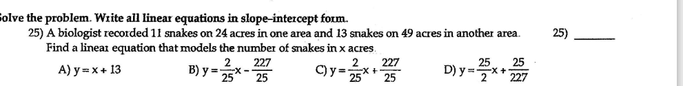 Solve the problem. Write all linear equations in slope-intercept form.
25) A biologist recorded 11 snakes on 24 acres in one area and 13 snakes on 49 acres in another area.
Find a linear equation that models the number of smakes in x acres.
25)
2
227
-X +
25
25
25
A) y = x+ 13
B) y =
25
227
-X--
25
C) y =
D) y =x +
227
2
