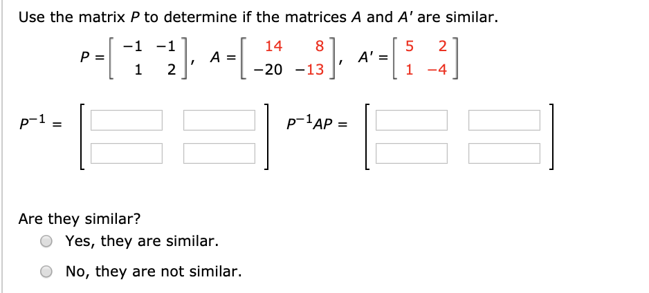 Use the matrix P to determine if the matrices A and A' are similar.
-1 -1
14
8
2
A =
2
A' =
-20 -13
1 -4
p-1 ,
p-1AP =
P-'AP
Are they similar?
Yes, they are similar.
No, they are not similar.
II
