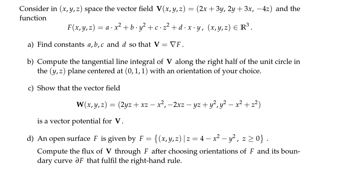Consider in (x, y, z) space the vector field V(x, y,z) = (2x + 3y, 2y + 3x, –4z) and the
function
F(x,у, 2) — а - х* +b.y? +c:2?+d х-у, (х,у, 2) € R'.
- с.
= a ·
a) Find constants a, b,c and d so that V = VF.
b) Compute the tangential line integral of V along the right half of the unit circle in
the (y,z) plane centered at (0,1,1) with an orientation of
your
choice.
c) Show that the vector field
W(x, y, z) = (2yz + xz – x², –2xz – yz + y?, y² – x² + z²)
is a vector potential for V.
d) An open surface F is given by F =
{(x, y, z) | z = 4 – x² – y? , z > 0} .
Compute the flux of V through F after choosing orientations of F and its boun-
dary curve ƏF that fulfil the right-hand rule.
