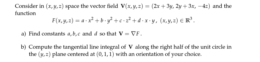 Consider in (x, y, z) space the vector field V(x, y,z) = (2x + 3y, 2y + 3x, –4z) and the
function
F(x,y,z) = a · x² + b•y² + c•z² +d •x • y, (x,y,z) E R³.
a) Find constants a, b,c and d so that V = VF .
b) Compute the tangential line integral of V along the right half of the unit circle in
the (y, z) plane centered at (0,1,1) with an orientation of your choice.
