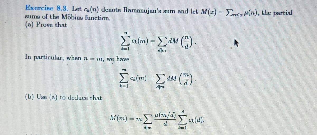 Exercise 8.3. Let c(n) denote Ramanujan's sum and let M(r) = En<++(n), the partial
sums of the Möbius function.
(a) Prove that
[alm) – EdM ().
TL
LCa (m)
k=1
In particular, when n = m, we have
Ca (m) =dM (G
d|m
(b) Use (a) to deduce that
H(m/d) Cx(d).
M(m) =
P
k=1

