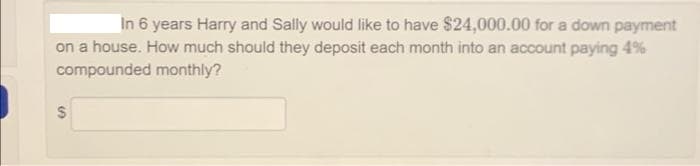 In 6 years Harry and Sally would like to have $24,000.00 for a down payment
on a house. How much should they deposit each month into an account paying 4%
compounded monthly?
