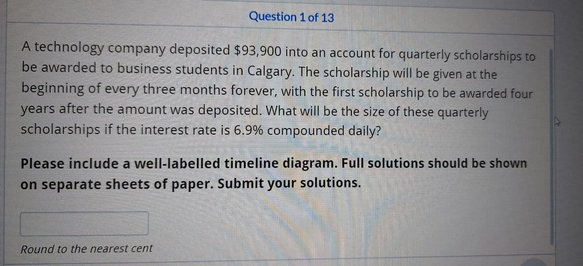 Question 1 of 13
A technology company deposited $93,900 into an account for quarterly scholarships to
be awarded to business students in Calgary. The scholarship will be given at the
beginning of every three months forever, with the first scholarship to be awarded four
years after the amount was deposited. What will be the size of these quarterly
scholarships if the interest rate is 6.9% compounded daily?
Please include a well-labelled timeline diagram. Full solutions should be shown
on separate sheets of paper. Submit your solutions.
Round to the nearest cent
