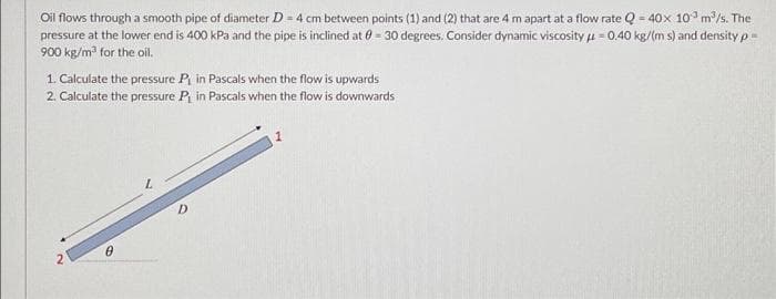 Oil flows through a smooth pipe of diameter D = 4 cm between points (1) and (2) that are 4 m apart at a flow rate Q = 40x 10° m/s. The
pressure at the lower end is 400 kPa and the pipe is inclined at 0 = 30 degrees. Consider dynamic viscosity u = 0.40 kg/(m s) and density p=
900 kg/m for the oil.
1 Calculate the pressure P in Pascals when the flow is upwards
2. Calculate the pressure P in Pascals when the flow is downwards
D.
