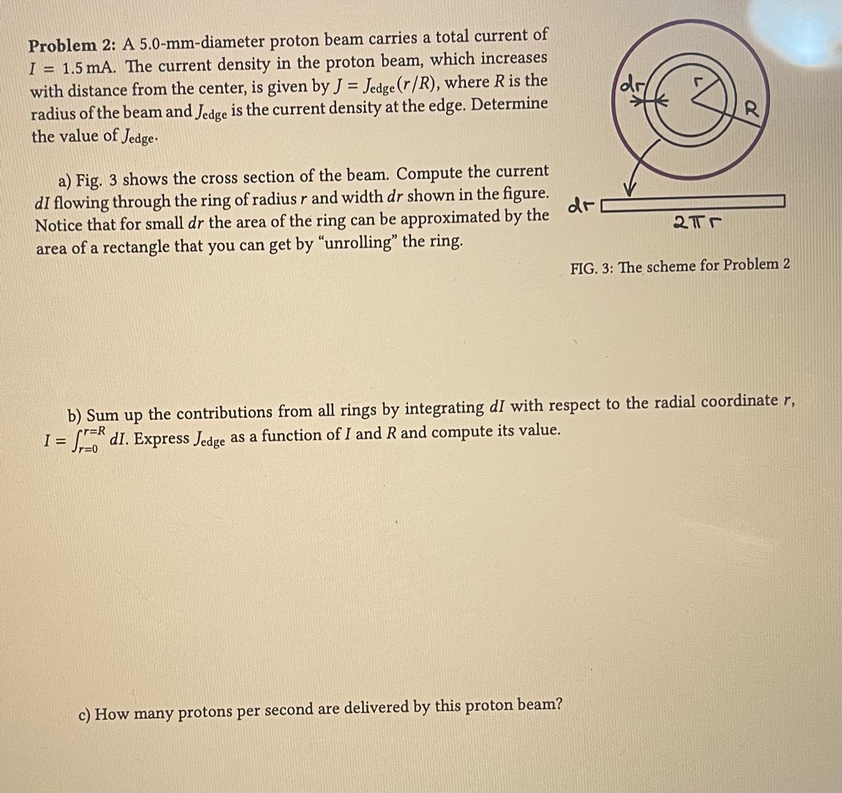 Problem 2: A 5.0-mm-diameter proton beam carries a total current of
I = 1.5 mA. The current density in the proton beam, which increases
with distance from the center, is given by J = Jedge (r/R), where R is the
radius of the beam and Jedge is the current density at the edge. Determine
the value of Jedge.
a) Fig. 3 shows the cross section of the beam. Compute the current
dI flowing through the ring of radius r and width dr shown in the figure.
Notice that for small dr the area of the ring can be approximated by the
area of a rectangle that you can get by "unrolling" the ring.
dr
dr
c) How many protons per second are delivered by this proton beam?
2Tr
R
FIG. 3: The scheme for Problem 2
b) Sum up the contributions from all rings by integrating dI with respect to the radial coordinate r,
r=R
I = f dI. Express Jedge as a function of I and R and compute its value.
r=0