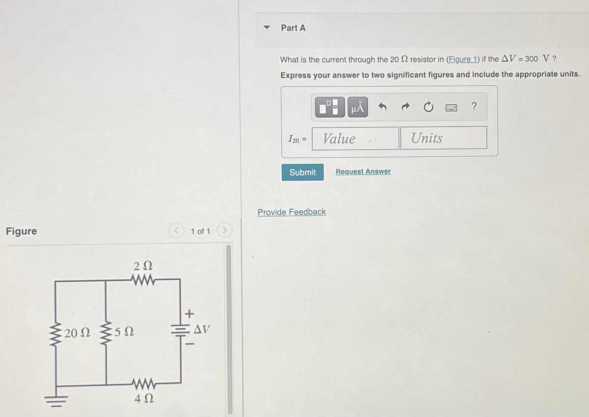Figure
: 20 Ω
202
:50
4Ω
1 of 1
AV
Part A
What is the current through the 20 resistor in (Figure 1) if the AV = 300 V ?
Express your answer to two significant figures and include the appropriate units.
HÅ
I20 =
Submit
Value
Provide Feedback
Request Answer
Units
?