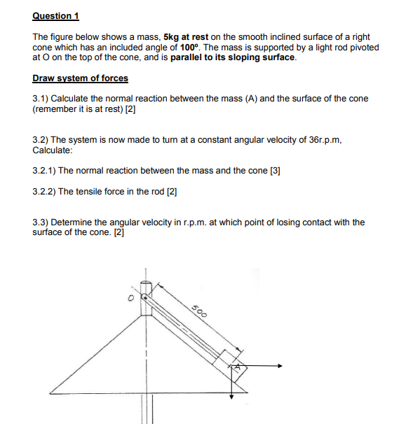 Question 1
The figure below shows a mass, 5kg at rest on the smooth inclined surface of a right
cone which has an included angle of 100°. The mass is supported by a light rod pivoted
at O on the top of the cone, and is parallel to its sloping surface.
Draw system of forces
3.1) Calculate the normal reaction between the mass (A) and the surface of the cone
(remember it is at rest) [2]
3.2) The system is now made to tum at a constant angular velocity of 36r.p.m,
Calculate:
3.2.1) The normal reaction between the mass and the cone [3]
3.2.2) The tensile force in the rod [2]
3.3) Determine the angular velocity in r.p.m. at which point of losing contact with the
surface of the cone. [2]
500
