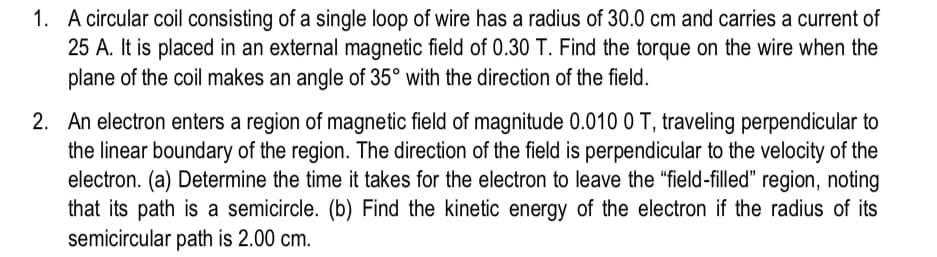 1. A circular coil consisting of a single loop of wire has a radius of 30.0 cm and carries a current of
25 A. It is placed in an external magnetic field of 0.30 T. Find the torque on the wire when the
plane of the coil makes an angle of 35° with the direction of the field.
2. An electron enters a region of magnetic field of magnitude 0.010 0 T, traveling perpendicular to
the linear boundary of the region. The direction of the field is perpendicular to the velocity of the
electron. (a) Determine the time it takes for the electron to leave the "field-filled" region, noting
that its path is a semicircle. (b) Find the kinetic energy of the electron if the radius of its
semicircular path is 2.00 cm.
