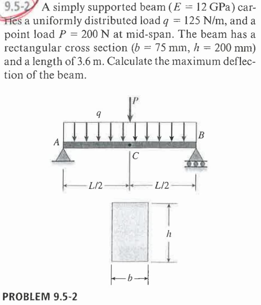 9.5-2 A simply supported beam (E = 12 GPa) car-
THes a uniformly distributed load q
point load P = 200 N at mid-span. The beam has a
rectangular cross section (b = 75 mm, h = 200 mm)
and a length of 3.6 m. Calculate the maximum deflec-
tion of the beam.
125 N/m, and a
%3D
%3D
A
|C
L/2
L/2
h
PROBLEM 9.5-2

