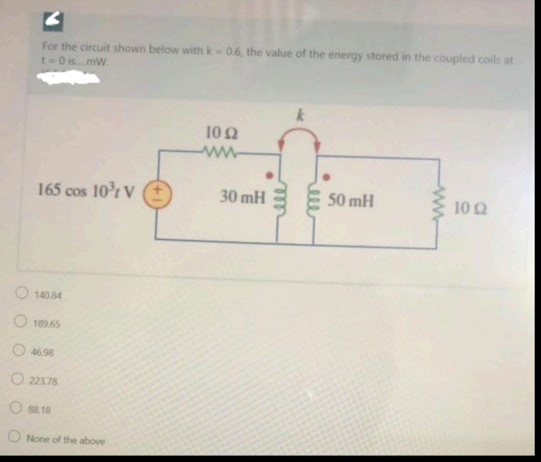 For the circuit shown below with k 0.6, the value of the energy stored in the coupled coils at
t 0 is....mW.
10 2
ww
165 cos 10r V
30 mH
50 mH
10 2
O140.84
189.65
O46.98
223.78
88.18
O None of the above
