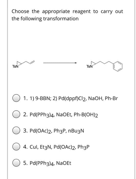 Choose the appropriate reagent to carry out
the following transformation
TsN
TsN
1. 1) 9-BBN; 2) Pd(dppf)Cl2, NaOH, Ph-Br
2. Pd(PPH3)4, NaOEt, Ph-B(OH)2
3. Pd(OAC)2, Ph3P, nBu3N
4. Cul, Et3N, Pd(OAc)2, Ph3P
5. Pd(PPH3)4, NaOEt

