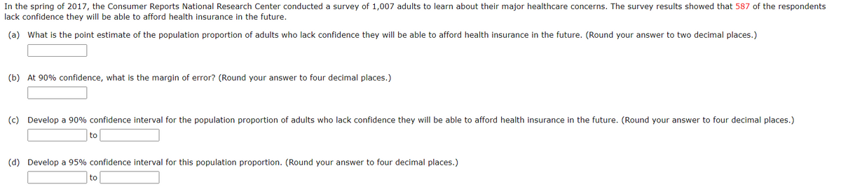 In the spring of 2017, the Consumer Reports National Research Center conducted a survey of 1,007 adults to learn about their major healthcare concerns. The survey results showed that 587 of the respondents
lack confidence they will be able to afford health insurance in the future.
(a) What is the point estimate of the population proportion of adults who lack confidence they will be able to afford health insurance in the future. (Round your answer to two decimal places.)
(b) At 90% confidence, what is the margin of error? (Round your answer to four decimal places.)
(c) Develop a 90% confidence interval for the population proportion of adults who lack confidence they will be able to afford health insurance in the future. (Round your answer to four decimal places.)
to
(d) Develop a 95% confidence interval for this population proportion. (Round your answer to four decimal places.)
to
