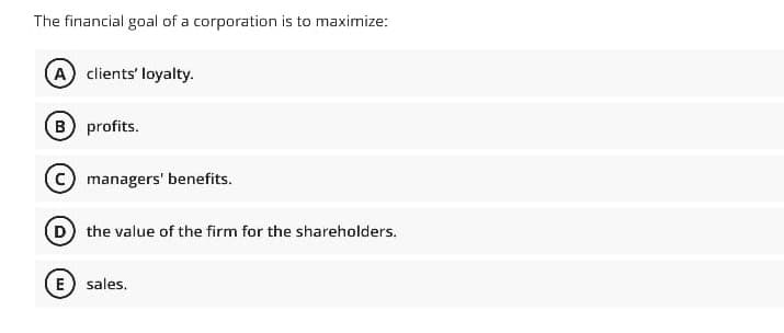 The financial goal of a corporation is to maximize:
A clients' loyalty.
B profits.
C managers' benefits.
D the value of the firm for the shareholders.
E) sales.
