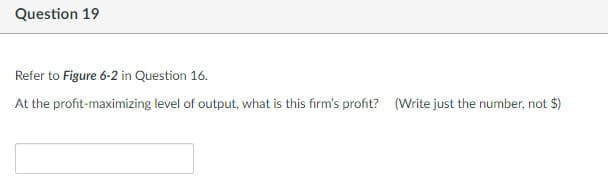 Question 19
Refer to Figure 6-2 in Question 16.
At the profit-maximizing level of output, what is this firm's profit? (Write just the number, not $)
