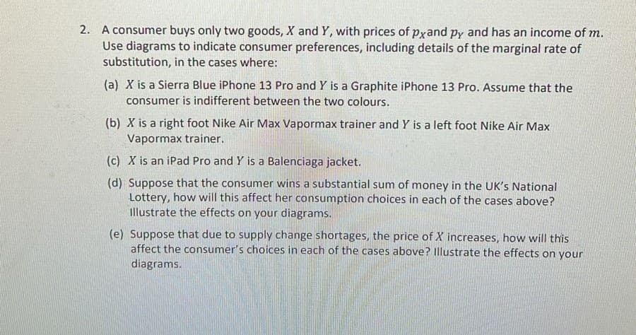 2. A consumer buys only two goods, X and Y, with prices of pxand py and has an income of m.
Use diagrams to indicate consumer preferences, including details of the marginal rate of
substitution, in the cases where:
(a) X is a Sierra Blue iPhone 13 Pro and Y is a Graphite iPhone 13 Pro. ASsume that the
consumer is indifferent between the two colours.
(b) X is a right foot Nike Air Max Vapormax trainer and Y is a left foot Nike Air Max
Vapormax trainer.
(c) X is an iPad Pro and Y is a Balenciaga jacket.
(d) Suppose that the consumer wins a substantial sum of money in the UK's National
Lottery, how will this affect her consumption choices in each of the cases above?
Illustrate the effects on your diagrams.
(e) Suppose that due to supply change shortages, the price of X increases, how will this
affect the consumer's choices in each of the cases above? Illustrate the effects on your
diagrams.
