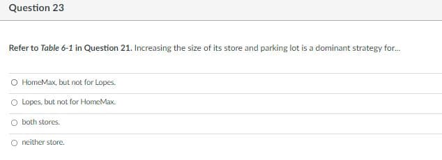 Question 23
Refer to Table 6-1 in Question 21. Increasing the size of its store and parking lot is a dominant strategy for.
O HomeMax, but not for Lopes.
O Lopes, but not for HomeMax.
both stores.
O neither store.
