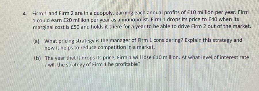 4. Firm 1 and Firm 2 are in a duopoly, earning each annual profits of £10 million per year. Firm
1 could earn £20 million per year as a monopolist. Firm 1 drops its price to £40 when its
marginal cost is £50 and holds it there for a year to be able to drive Firm 2 out of the market.
(a) What pricing strategy is the manager of Firm 1 considering? Explain this strategy and
how it helps to reduce competition in a market.
(b) The year that it drops its price, Firm 1 will lose £10 million. At what level of interest rate
i will the strategy of Firm 1 be profitable?
