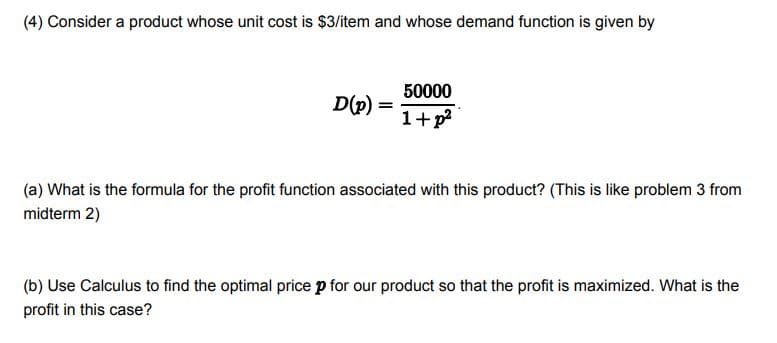 (4) Consider a product whose unit cost is $3/item and whose demand function is given by
50000
D(p)
1+p
(a) What is the formula for the profit function associated with this product? (This is like problem 3 from
midterm 2)
(b) Use Calculus to find the optimal price p for our product so that the profit is maximized. What is the
profit in this case?
