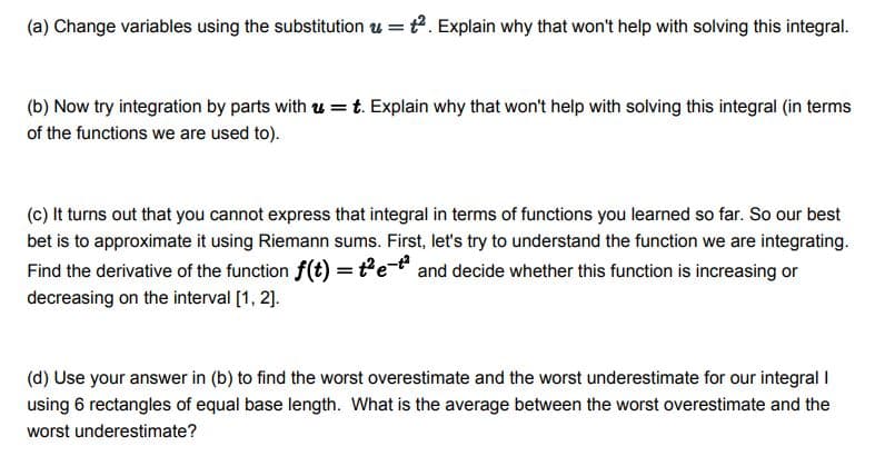 (a) Change variables using the substitution u = t. Explain why that won't help with solving this integral.
(b) Now try integration by parts with u =t. Explain why that won't help with solving this integral (in terms
of the functions we are used to).
(c) It turns out that you cannot express that integral in terms of functions you learned so far. So our best
bet is to approximate it using Riemann sums. First, let's try to understand the function we are integrating.
Find the derivative of the function f(t) =te and decide whether this function is increasing or
decreasing on the interval [1, 2].
(d) Use your answer in (b) to find the worst overestimate and the worst underestimate for our integral I
using 6 rectangles of equal base length. What is the average between the worst overestimate and the
worst underestimate?
