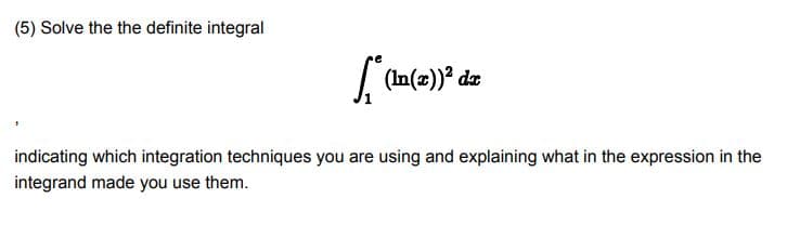 (5) Solve the the definite integral
(In(2))* dz
indicating which integration techniques you are using and explaining what in the expression in the
integrand made you use them.

