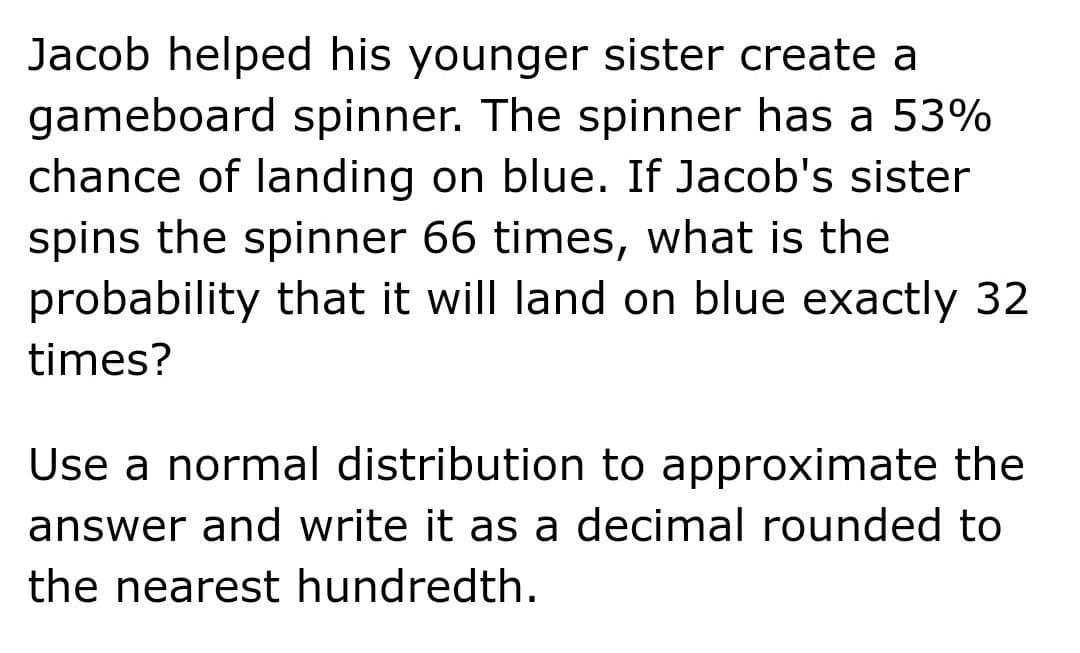 Jacob helped his younger sister create a
gameboard spinner. The spinner has a 53%
chance of landing on blue. If Jacob's sister
spins the spinner 66 times, what is the
probability that it will land on blue exactly 32
times?
Use a normal distribution to approximate the
answer and write it as a decimal rounded to
the nearest hundredth.
