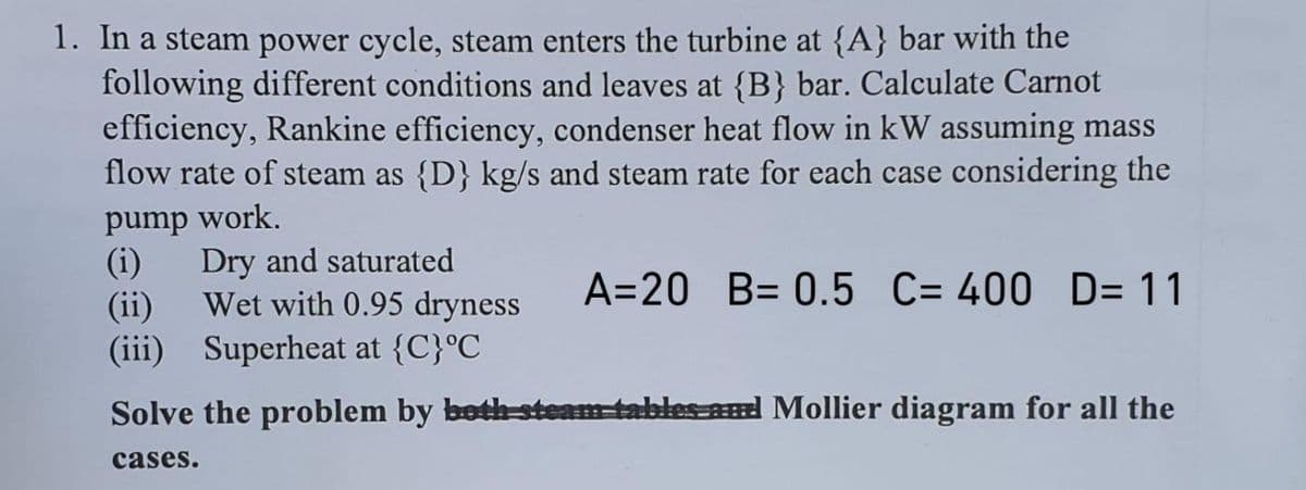 1. In a steam power cycle, steam enters the turbine at {A} bar with the
following different conditions and leaves at {B} bar. Calculate Carnot
efficiency, Rankine efficiency, condenser heat flow in kW assuming mass
flow rate of steam as {D} kg/s and steam rate for each case considering the
pump work.
(i)
Dry and saturated
Wet with 0.95 dryness
(ii)
(iii) Superheat at {C}°C
A=20 B= 0.5 C= 400 D= 11
Solve the problem by both steam tables-and Mollier diagram for all the
cases.

