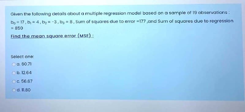 Given the following details about a multiple regression model based on a sample of 19 observations:
bo = 17, b, = 4, b, = -3, b3 = 8, Sum of squares due to error =177,and Sum of squares due to regression
= 850
Find the mean square error (MSE):
Select one:
O a. 60.71
O b. 12.64
Oc. 56.67
d. 11.80

