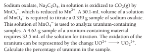Sodium oxalate, Na,C,04, in solution is oxidized to CO,(g) by
Mno, , which is reduced to Mn*. A 50.1-ml volume of a solution
of Mno, is required to titrate a 0.339 g sample of sodium oxalate.
This solution of MnO, is used to analyze uranium-containing
samples. A 4.62-g sample of a uranium-containing material
requires 32.5 ml of the solution for titration. The oxidation of the
uranium can be represented by the change UO+ UO,.
Calculate the percentage of uranium in the sample.
