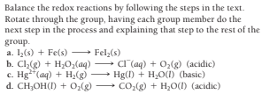Balance the redox reactions by following the steps in the text.
Rotate through the group, having each group member do the
next step in the process and explaining that step to the rest of the
group.
a. 1(s) + Fe(s) Fel,(s)
b. Cl,(g) + H;0;(aq)
c. Hg**(aq) + H,(g)
d. CH,OH(I) + 0,(g)
C (aq) + 02(g) (acidic)
Hg(I) + H,O(1) (basic)
CO:(g) + H2O(I) (acidic)
