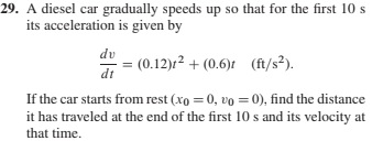 29. A diesel car gradually speeds up so that for the first 10 s
its acceleration is given by
dv
du
(0.12)r² + (0.6)t (ft/s²).
dt
If the car starts from rest (xo = 0, vo = 0), find the distance
it has traveled at the end of the first 10 s and its velocity at
that time.
