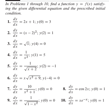 In Problems 1 through 10, find a function y = f(x) satisfy-
ing the given differential equation and the prescribed initial
condition.
dy
1.
dx
2x + 1; y(0) = 3
dy
2.
= (x – 2)?; y(2) = 1
dx
dy
Ji; y(4) = 0
dx
4.
dx
dy
12²>(1) = 5
dy
5.
dx
y(2) = -1
/x + 2
6.
= xVx2 + 9; y(-4) = 0
dx
dy
x2 +1
10
y(0) = 0
dy
7.
dx
= cos 2x; y (0) = 1
8.
dx
dy
9.
dx
dy
y(0) = 0
10.
= xe-X; y (0) = 1
dx
||
||
3.

