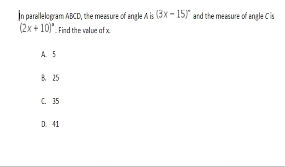 In parallelogram ABCD, the measure of angle A is (3× – 15)* and the measure of angle C is
(2x + 10)". Find the value of x.
А. 5
В. 25
С. 35
D. 41
