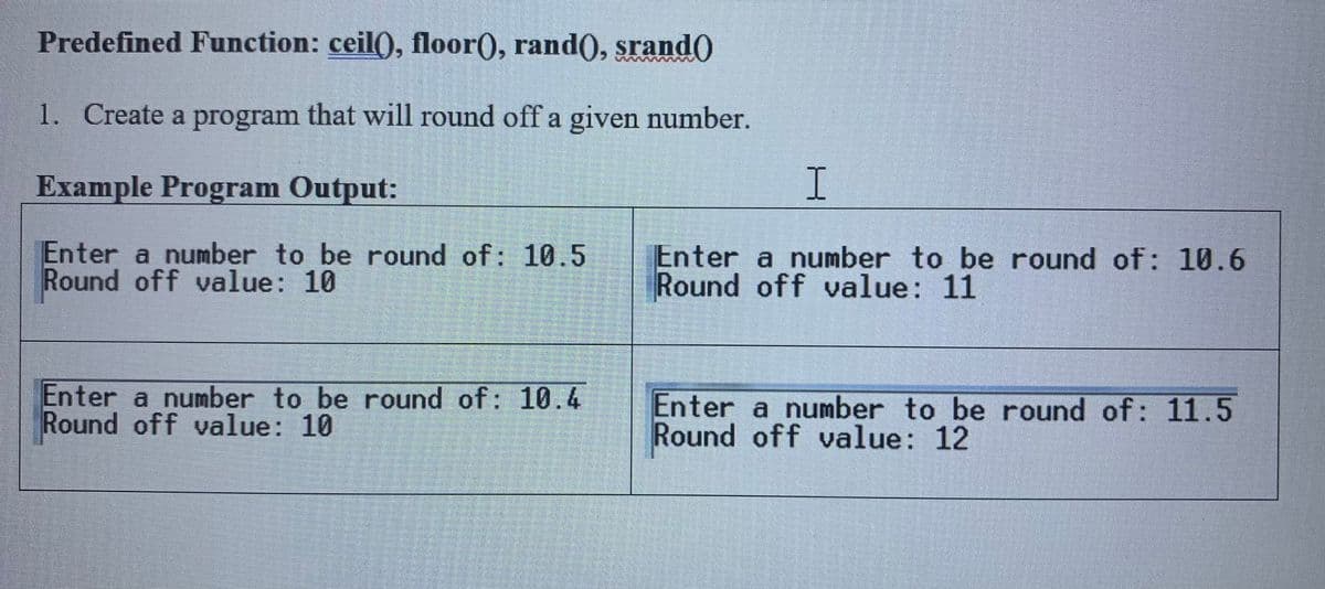 Predefined Function: ceil(), floor(), rand(), srand0
1. Create a program that will round off a given number.
Example Program Output:
Enter a number to be round of: 10.5
Round off value: 10
Enter a number to be round of: 10.6
Round off value: 11
Enter a number to be round of: 10.4
Round off value: 10
Enter a number to be round of: 11.5
Round off value: 12
