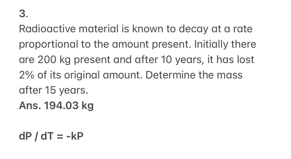 3.
Radioactive material is known to decay at a rate
proportional to the amount present. Initially there
are 200 kg present and after 10 years, it has lost
2% of its original amount. Determine the mass
after 15 years.
Ans. 194.03 kg
dP / dT = -kP
