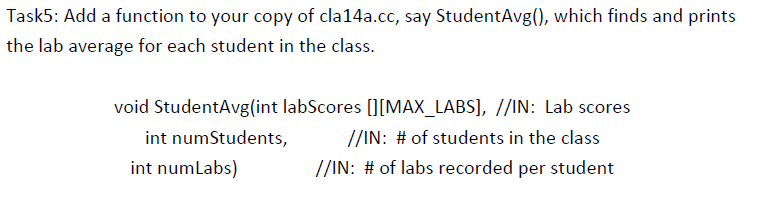 Task5: Add a function to your copy of cla14a.cc, say StudentAvg(), which finds and prints
the lab average for each student in the class.
void StudentAvg(int labScores [[MAX_LABS], //IN: Lab scores
int numStudents,
//IN: # of students in the class
int numlabs)
//IN: # of labs recorded per student
