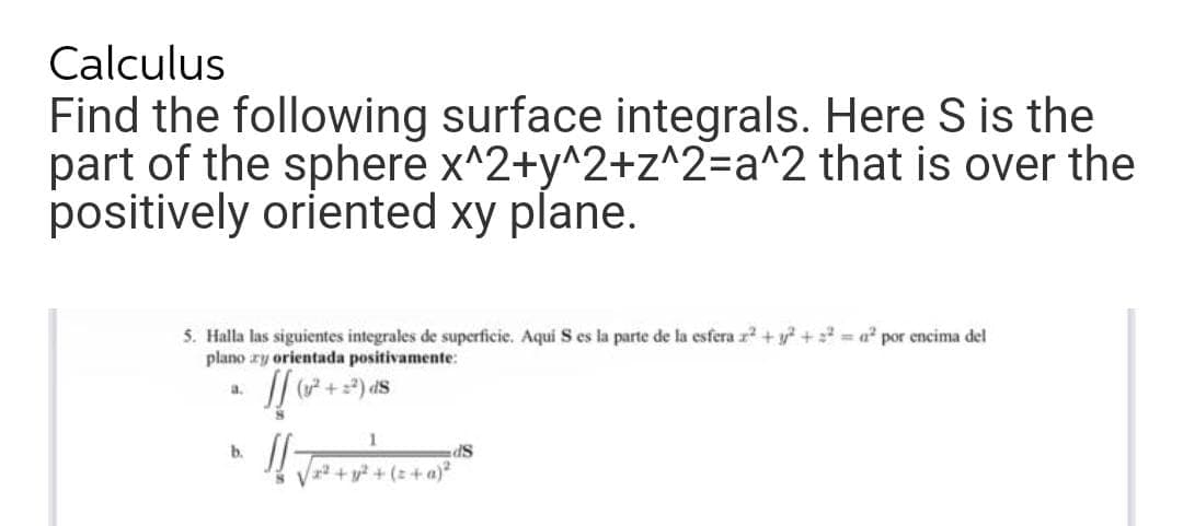 Calculus
Find the following surface integrals. Here S is the
part of the sphere x^2+y^2+z^2=a^2 that is over the
positively oriented xy plane.
5. Halla las siguientes integrales de superficie. Aqui S es la parte de la esfera r +y? + = a² por encima del
plano ry orientada positivamente:
a.
(y +
SP
+ y? + (z+a)
b.
