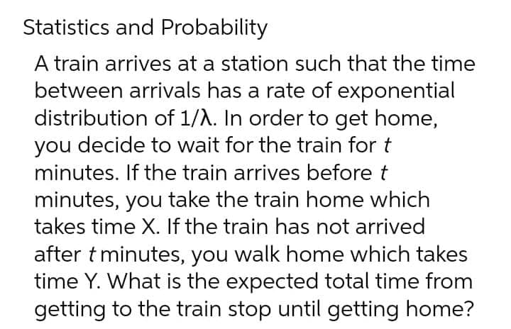 Statistics and Probability
A train arrives at a station such that the time
between arrivals has a rate of exponential
distribution of 1/A. In order to get home,
you decide to wait for the train for t
minutes. If the train arrives before t
minutes, you take the train home which
takes time X. If the train has not arrived
after t minutes, you walk home which takes
time Y. What is the expected total time from
getting to the train stop until getting home?

