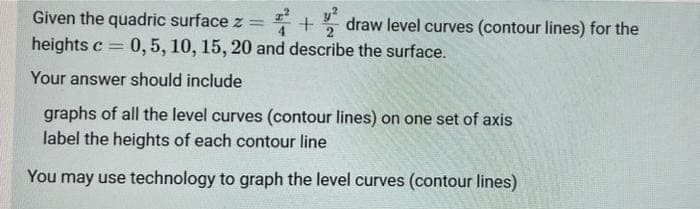 Given the quadric surface z =
* + draw level curves (contour lines) for the
y?
heights c =
0,5, 10, 15, 20 and describe the surface.
Your answer should include
graphs of all the level curves (contour lines) on one set of axis
label the heights of each contour line
You may use technology to graph the level curves (contour lines)
