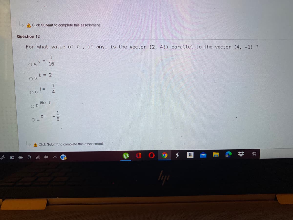 A Click Submit to complete this assessment.
Question 12
For what value of t, if any, is the vector (2, 4t) parallel to the vector (4, -1) ?
1
16
t = 2
O B.
1
Oc t=
4
No t
OD
1
OE t=
A Click Submit to complete this assessment.
a
