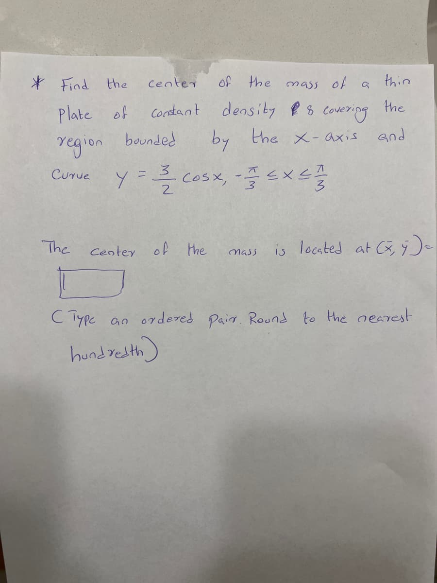 * Find the
center
of the
mass of
thin
the
Plate of
Constant density && covering
the x-axis
by
and
region bounded
Curue
Y = 3/2 COSX, - = EXCE
2
The
Center of the
is located at (x, y) =
mass
C Type an ordered pair. Round to the nearest
hundredth)