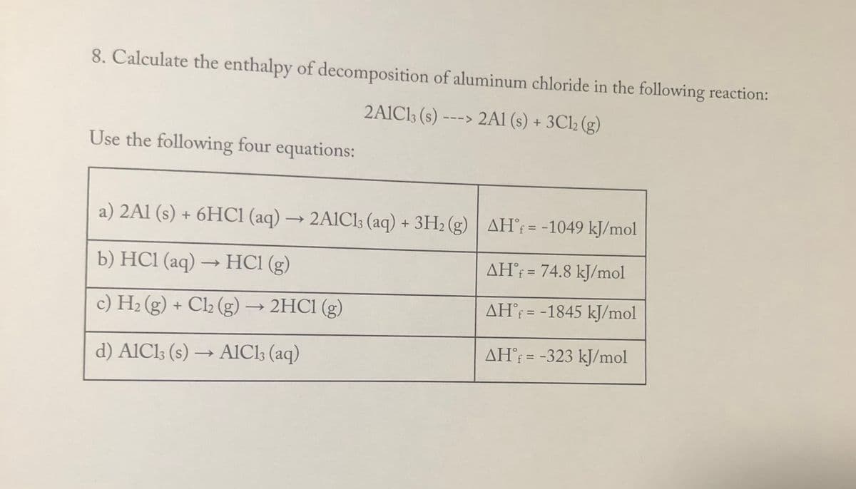 8. Calculate the enthalpy of decomposition of aluminum chloride in the following reaction:
2A1CI3 (s) ---> 2A1 (s) + 3C12 (g)
Use the following four equations:
a) 2Al (s) + 6HC1 (aq) → 2A1C1; (aq) + 3H2 (g) AH = -1049 kJ/mol
b) HC1 (aq) → HCl (g)
AH® = 74.8 kJ/mol
%3|
c) H2 (g) + Cl2 (g) → 2HC1 (g)
AH; = -1845 kJ/mol
%3D
d) AlCl; (s) → AICI; (aq)
AH°¡ = -323 kJ/mol
%3D
->

