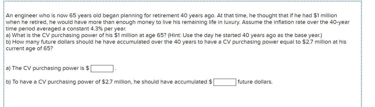 An engineer who is now 65 years old began planning for retirement 40 years ago. At that time, he thought that if he had $1 million
when he retired, he would have more than enough money to live his remaining life in luxury. Assume the inflation rate over the 40-year
time period averaged a constant 4.3% per year.
a) What is the CV purchasing power of his $1 million at age 65? (Hint: Use the day he started 40 years ago as the base year.)
b) How many future dollars should he have accumulated over the 40 years to have a CV purchasing power equal to $2.7 million at his
current age of 65?
a) The CV purchasing power is $
b) To have a CV purchasing power of $2.7 million, he should have accumulated $
future dollars.

