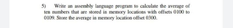 Write an assembly language program to calculate the average of
ten numbers that are stored in memory locations with offsets 0100 to
0109. Store the average in memory location offset 0300.
5)
